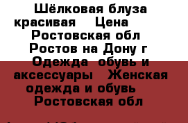 Шёлковая блуза красивая  › Цена ­ 800 - Ростовская обл., Ростов-на-Дону г. Одежда, обувь и аксессуары » Женская одежда и обувь   . Ростовская обл.